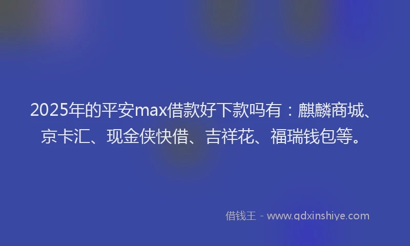 2025年的平安max借款好下款吗有：麒麟商城、京卡汇、现金侠快借、吉祥花、福瑞钱包等。