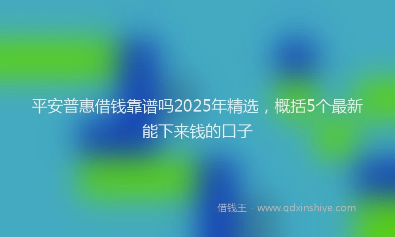 平安普惠借钱靠谱吗2025年精选，概括5个最新能下来钱的口子
