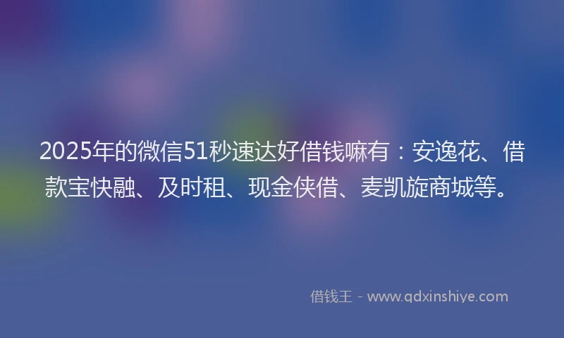 2025年的微信51秒速达好借钱嘛有：安逸花、借款宝快融、及时租、现金侠借、麦凯旋商城等。