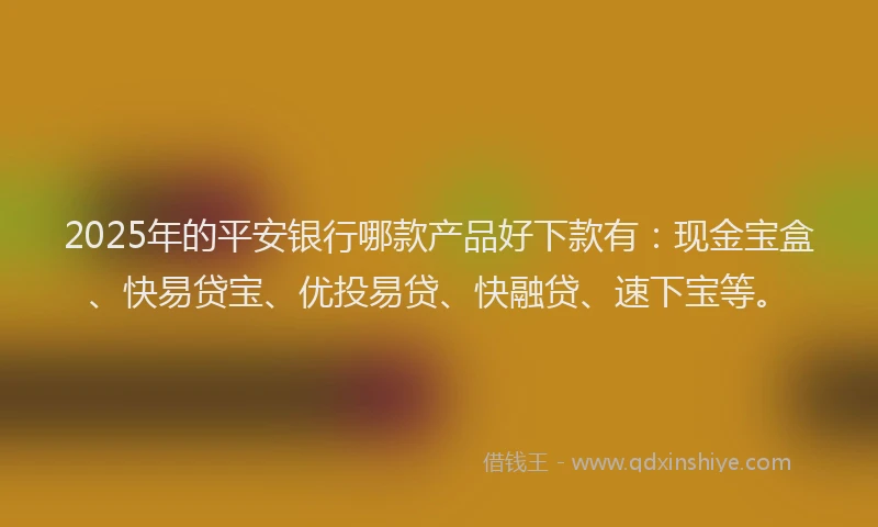 2025年的平安银行哪款产品好下款有：现金宝盒、快易贷宝、优投易贷、快融贷、速下宝等。