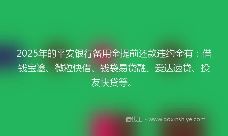 2025年的平安银行备用金提前还款违约金有：借钱宝途、微粒快借、钱袋易贷融、爱达速贷、投友快贷等。