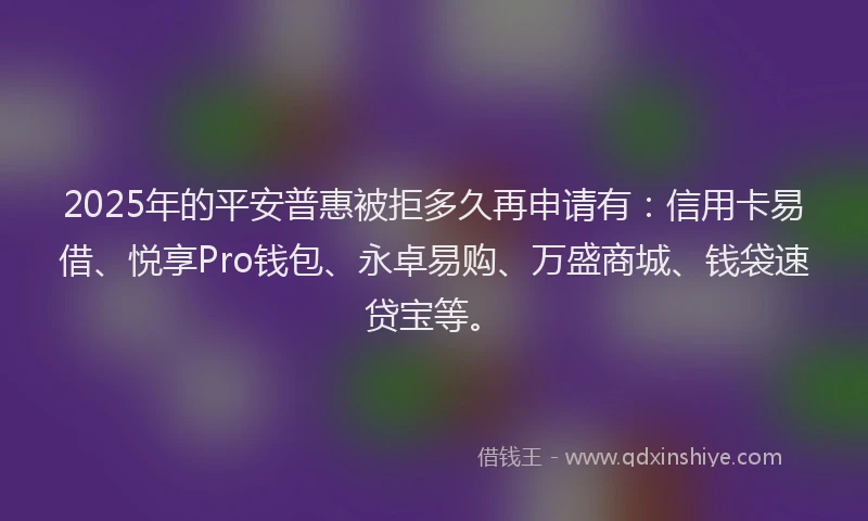 2025年的平安普惠被拒多久再申请有：信用卡易借、悦享Pro钱包、永卓易购、万盛商城、钱袋速贷宝等。