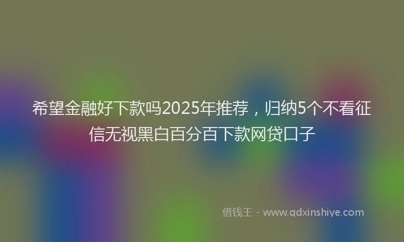 希望金融好下款吗2025年推荐，归纳5个不看征信无视黑白百分百下款网贷口子