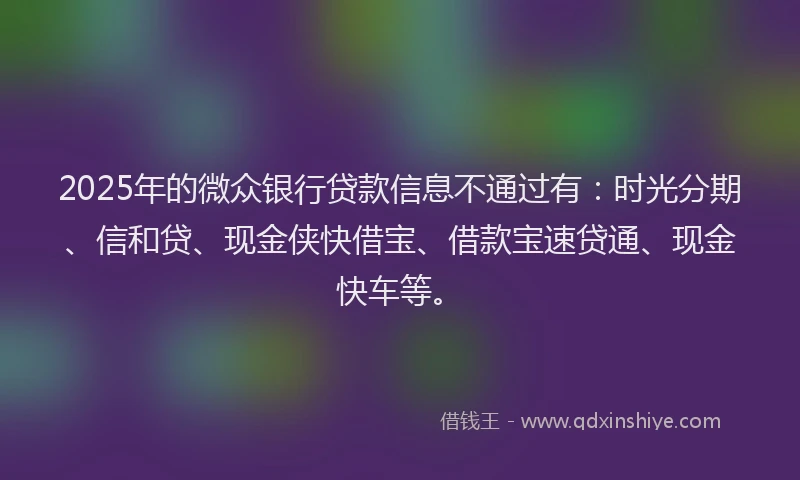 2025年的微众银行贷款信息不通过有：时光分期、信和贷、现金侠快借宝、借款宝速贷通、现金快车等。