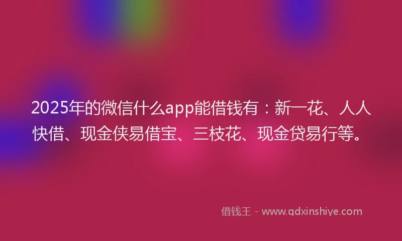 2025年的微信什么app能借钱有：新一花、人人快借、现金侠易借宝、三枝花、现金贷易行等。