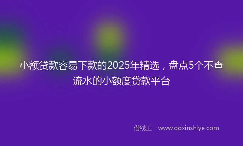 小额贷款容易下款的2025年精选，盘点5个不查流水的小额度贷款平台