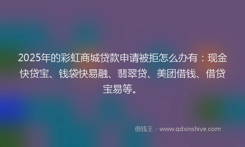 2025年的彩虹商城贷款申请被拒怎么办有：现金快贷宝、钱袋快易融、翡翠贷、美团借钱、借贷宝易等。