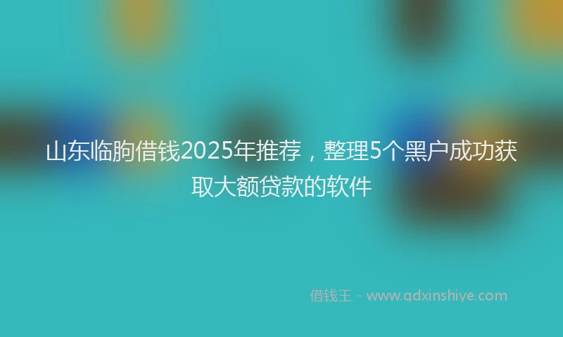 山东临朐借钱2025年推荐，整理5个黑户成功获取大额贷款的软件