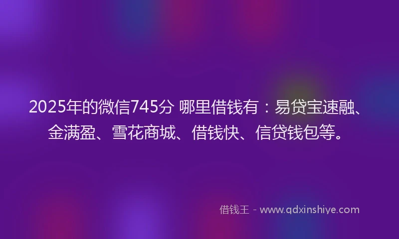 2025年的微信745分 哪里借钱有：易贷宝速融、金满盈、雪花商城、借钱快、信贷钱包等。