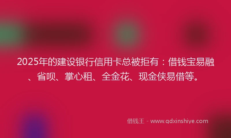 2025年的建设银行信用卡总被拒有：借钱宝易融、省呗、掌心租、全金花、现金侠易借等。