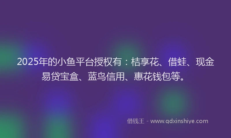 2025年的小鱼平台授权有：桔享花、借蛙、现金易贷宝盒、蓝鸟信用、惠花钱包等。