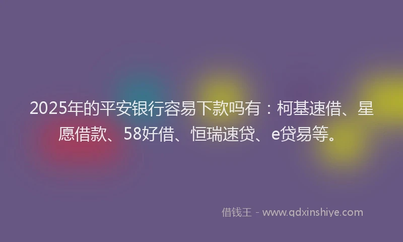 2025年的平安银行容易下款吗有：柯基速借、星愿借款、58好借、恒瑞速贷、e贷易等。