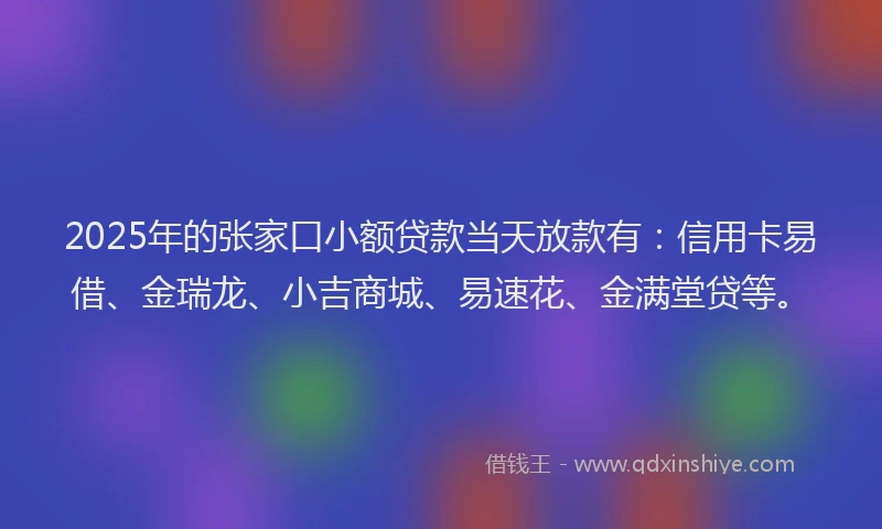 2025年的张家口小额贷款当天放款有：信用卡易借、金瑞龙、小吉商城、易速花、金满堂贷等。