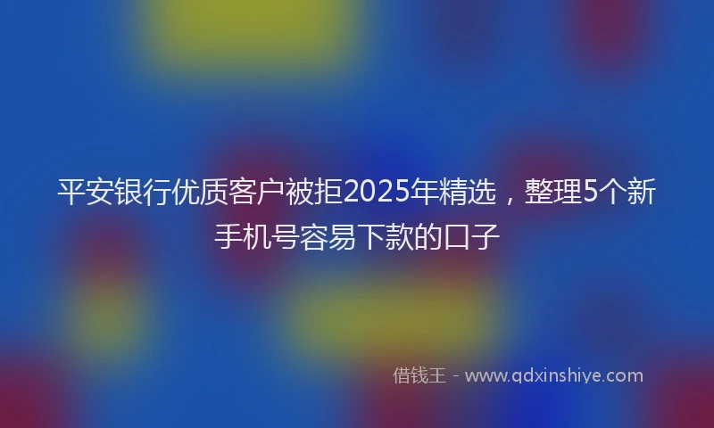 平安银行优质客户被拒2025年精选，整理5个新手机号容易下款的口子