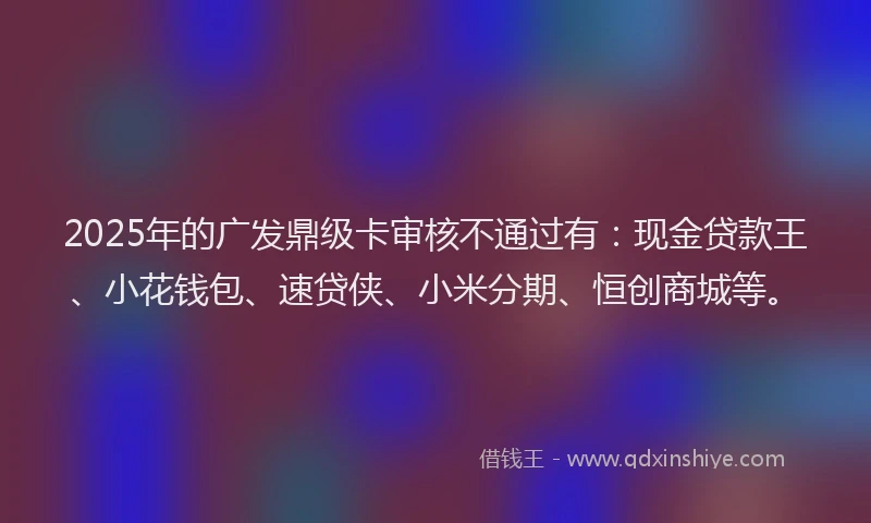 2025年的广发鼎级卡审核不通过有：现金贷款王、小花钱包、速贷侠、小米分期、恒创商城等。