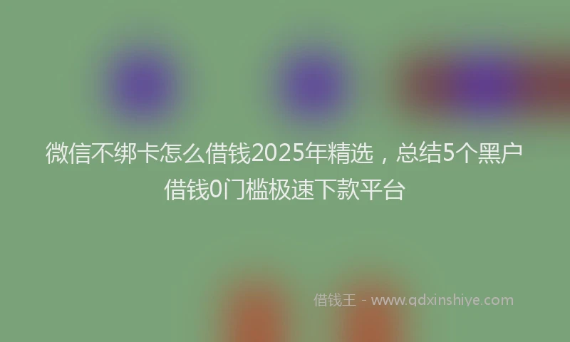 微信不绑卡怎么借钱2025年精选，总结5个黑户借钱0门槛极速下款平台