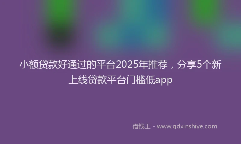 小额贷款好通过的平台2025年推荐，分享5个新上线贷款平台门槛低app