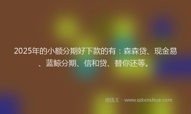 2025年的小额分期好下款的有：森森贷、现金易、蓝鲸分期、信和贷、替你还等。