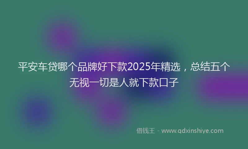 平安车贷哪个品牌好下款2025年精选，总结五个无视一切是人就下款口子