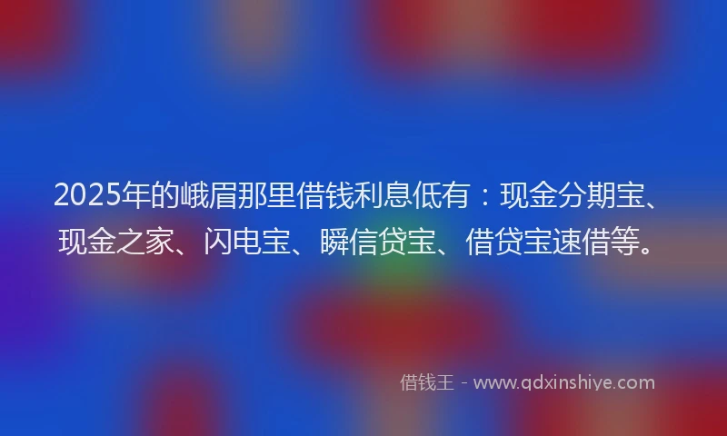 2025年的峨眉那里借钱利息低有：现金分期宝、现金之家、闪电宝、瞬信贷宝、借贷宝速借等。