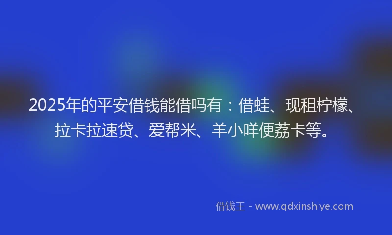 2025年的平安借钱能借吗有：借蛙、现租柠檬、拉卡拉速贷、爱帮米、羊小咩便荔卡等。