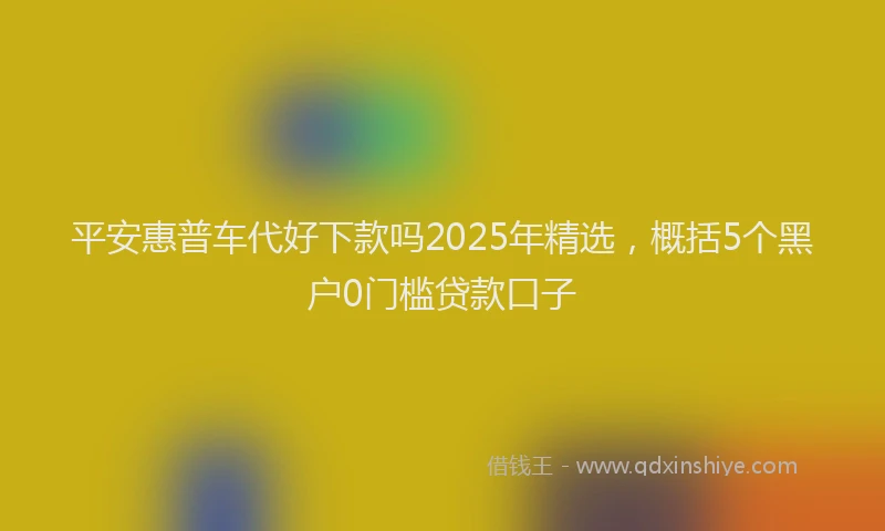 平安惠普车代好下款吗2025年精选，概括5个黑户0门槛贷款口子
