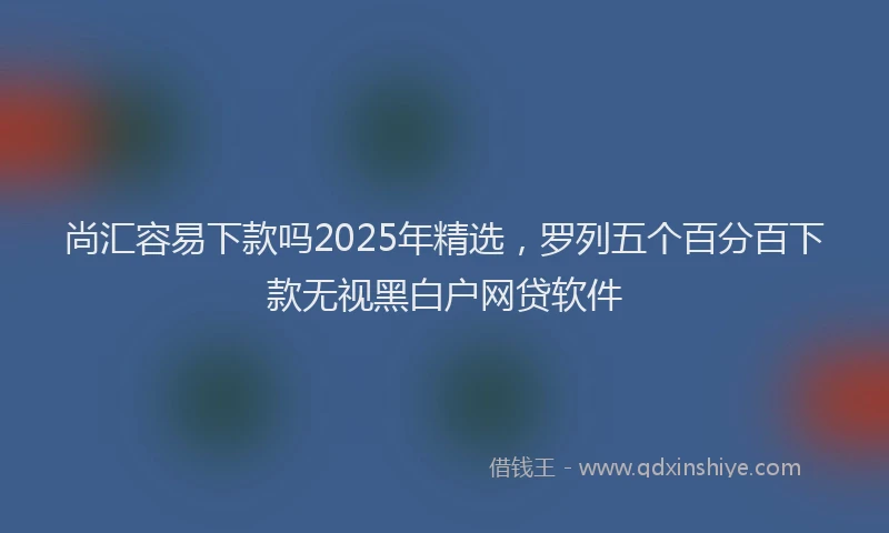 尚汇容易下款吗2025年精选，罗列五个百分百下款无视黑白户网贷软件