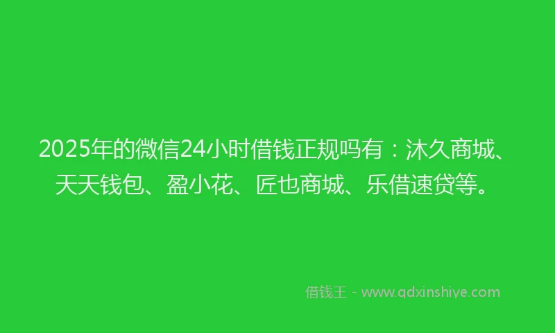 2025年的微信24小时借钱正规吗有：沐久商城、天天钱包、盈小花、匠也商城、乐借速贷等。