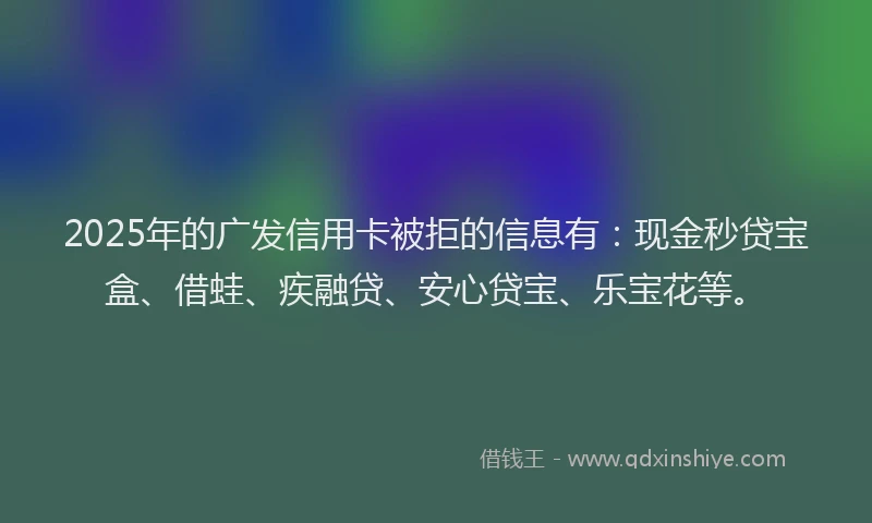 2025年的广发信用卡被拒的信息有：现金秒贷宝盒、借蛙、疾融贷、安心贷宝、乐宝花等。