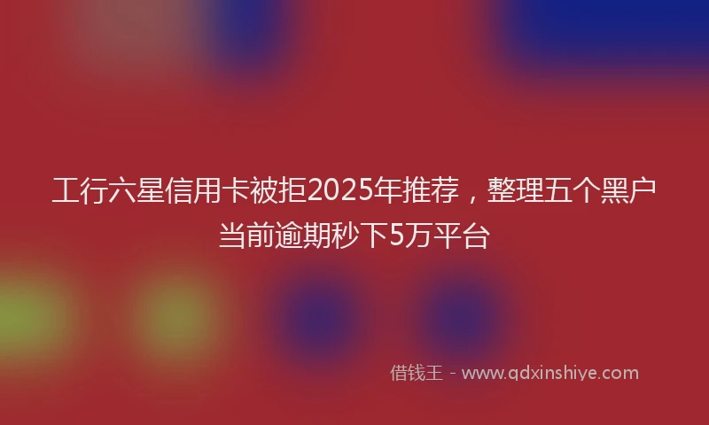 工行六星信用卡被拒2025年推荐，整理五个黑户当前逾期秒下5万平台