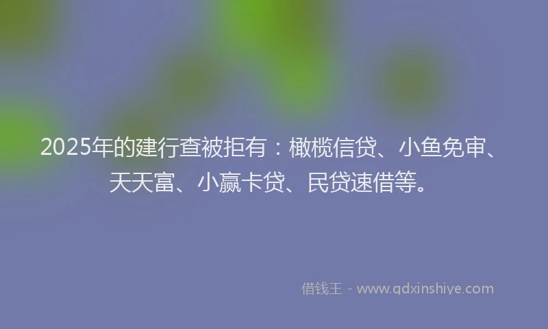 2025年的建行查被拒有：橄榄信贷、小鱼免审、天天富、小赢卡贷、民贷速借等。