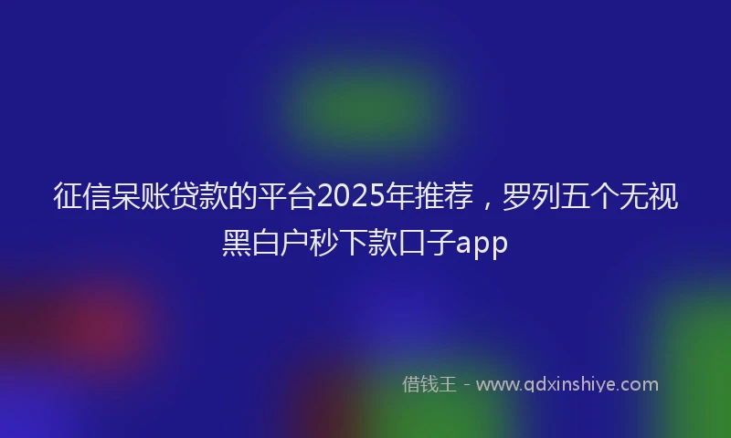 征信呆账贷款的平台2025年推荐，罗列五个无视黑白户秒下款口子app
