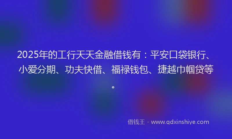 2025年的工行天天金融借钱有：平安口袋银行、小爱分期、功夫快借、福禄钱包、捷越巾帼贷等。