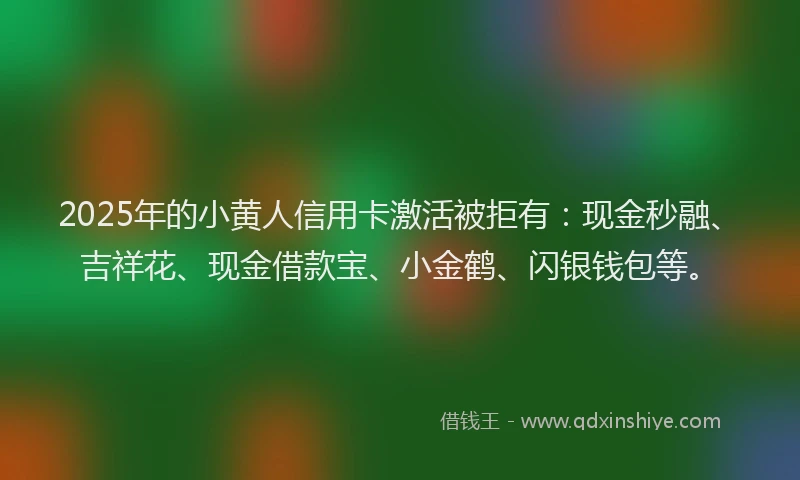 2025年的小黄人信用卡激活被拒有：现金秒融、吉祥花、现金借款宝、小金鹤、闪银钱包等。