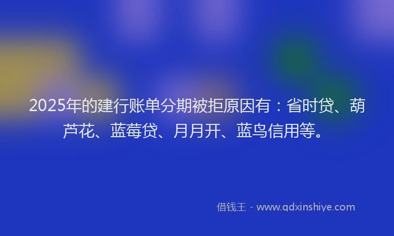 2025年的建行账单分期被拒原因有：省时贷、葫芦花、蓝莓贷、月月开、蓝鸟信用等。