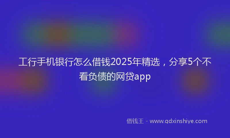 工行手机银行怎么借钱2025年精选，分享5个不看负债的网贷app