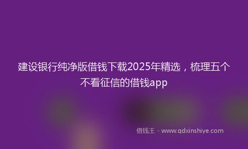 建设银行纯净版借钱下载2025年精选，梳理五个不看征信的借钱app