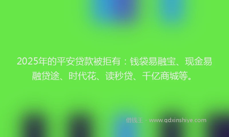 2025年的平安贷款被拒有：钱袋易融宝、现金易融贷途、时代花、读秒贷、千亿商城等。
