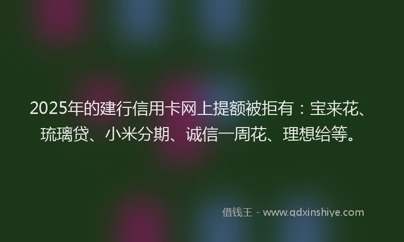2025年的建行信用卡网上提额被拒有：宝来花、琉璃贷、小米分期、诚信一周花、理想给等。