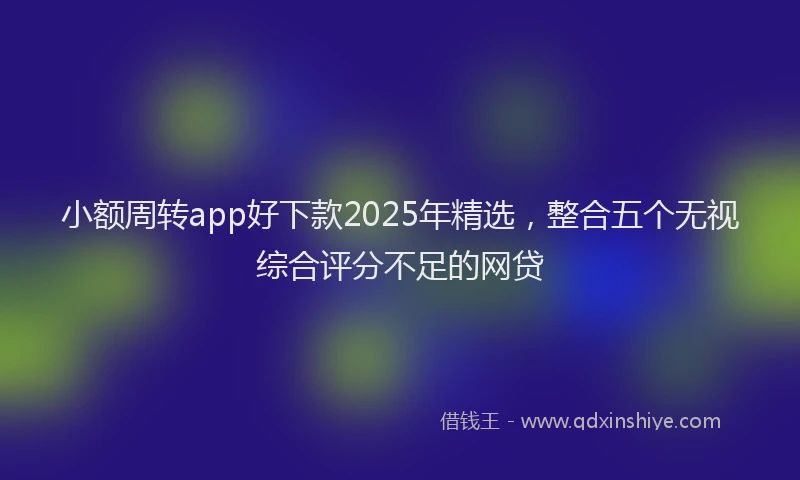 小额周转app好下款2025年精选，整合五个无视综合评分不足的网贷