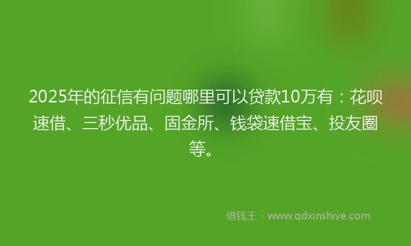2025年的征信有问题哪里可以贷款10万有：花呗速借、三秒优品、固金所、钱袋速借宝、投友圈等。