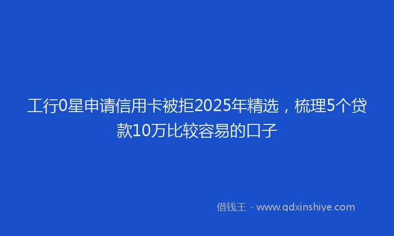 工行0星申请信用卡被拒2025年精选，梳理5个贷款10万比较容易的口子