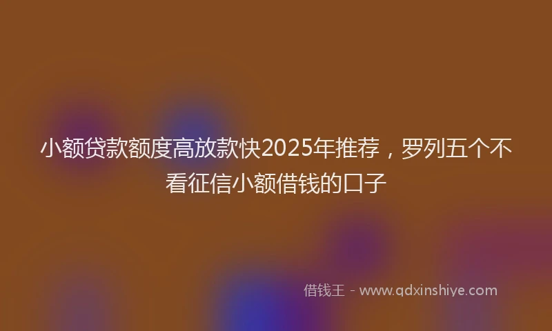 小额贷款额度高放款快2025年推荐，罗列五个不看征信小额借钱的口子