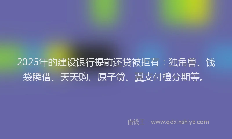 2025年的建设银行提前还贷被拒有：独角兽、钱袋瞬借、天天购、原子贷、翼支付橙分期等。
