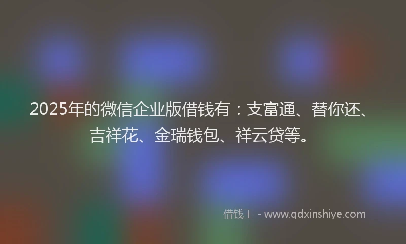 2025年的微信企业版借钱有：支富通、替你还、吉祥花、金瑞钱包、祥云贷等。
