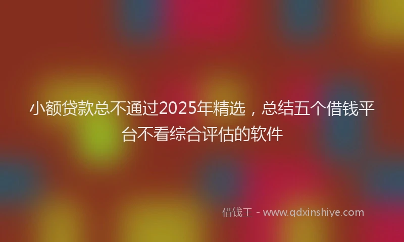 小额贷款总不通过2025年精选，总结五个借钱平台不看综合评估的软件