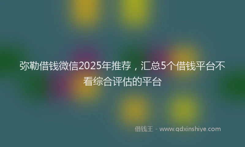 弥勒借钱微信2025年推荐，汇总5个借钱平台不看综合评估的平台