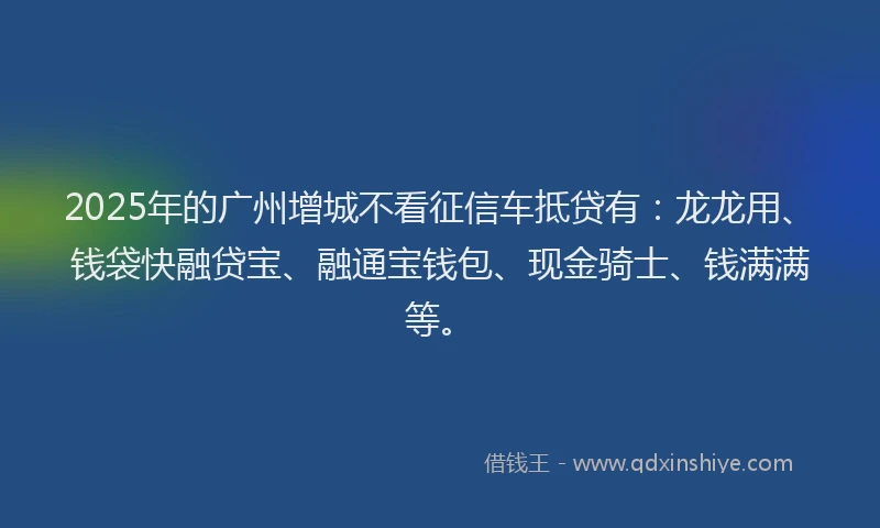 2025年的广州增城不看征信车抵贷有：龙龙用、钱袋快融贷宝、融通宝钱包、现金骑士、钱满满等。