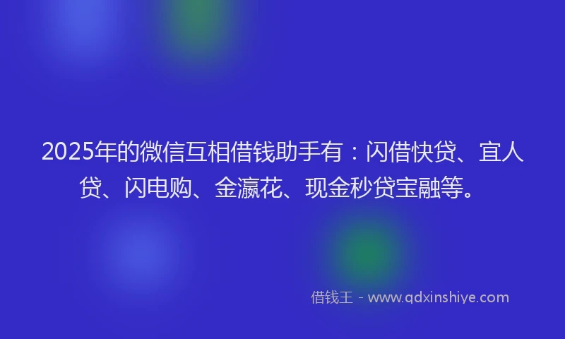 2025年的微信互相借钱助手有：闪借快贷、宜人贷、闪电购、金瀛花、现金秒贷宝融等。