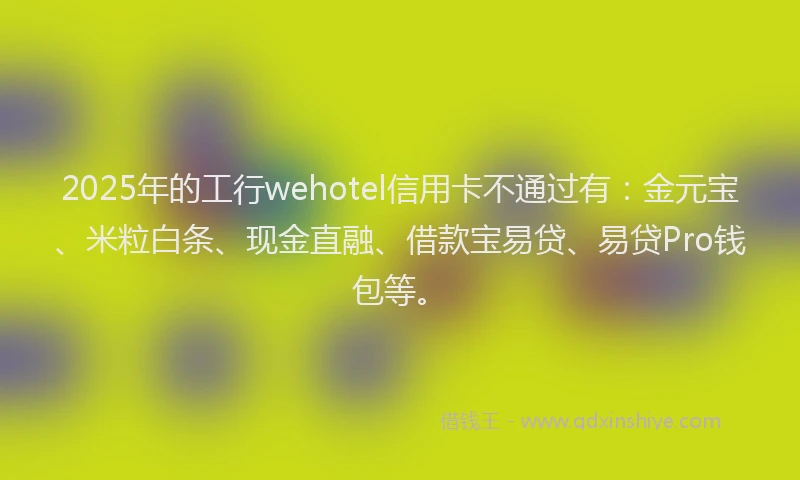 2025年的工行wehotel信用卡不通过有：金元宝、米粒白条、现金直融、借款宝易贷、易贷Pro钱包等。